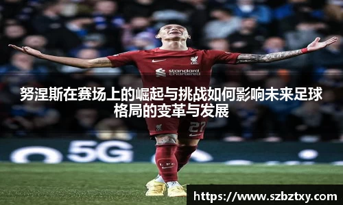 努涅斯在赛场上的崛起与挑战如何影响未来足球格局的变革与发展