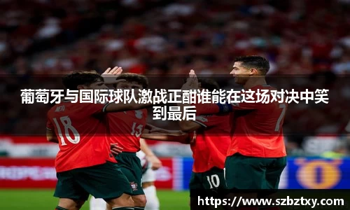 葡萄牙与国际球队激战正酣谁能在这场对决中笑到最后