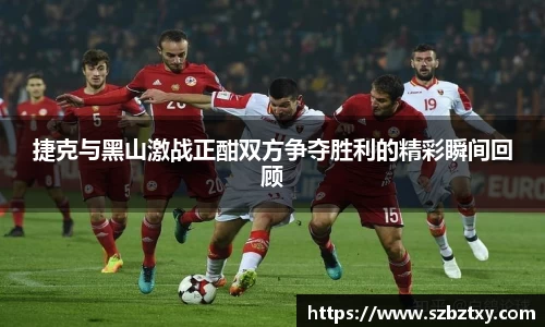 捷克与黑山激战正酣双方争夺胜利的精彩瞬间回顾